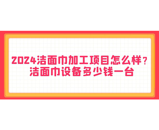 2024潔面巾加工項目怎么樣？潔面巾設備多少錢一臺