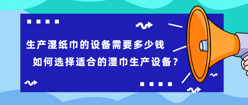 生產濕紙巾的設備需要多少錢，如何選擇適合的濕巾生產設備？